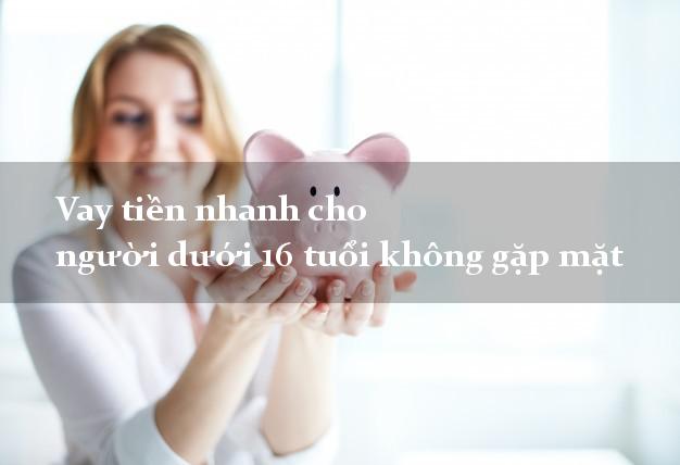 Vay tiền nhanh cho người dưới 16 tuổi không gặp mặt