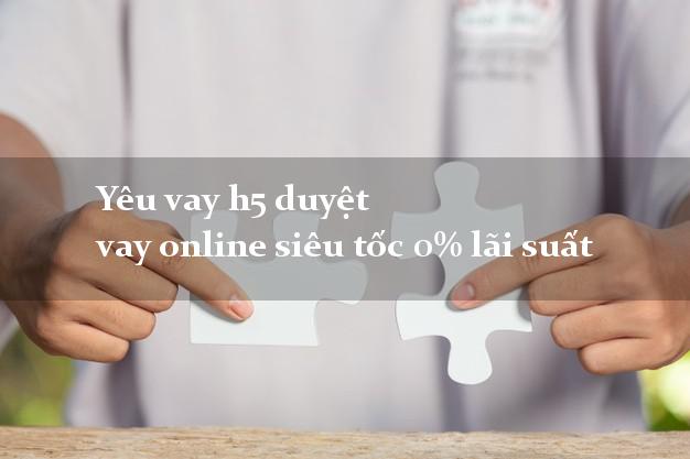 Yêu vay h5 duyệt vay online siêu tốc 0% lãi suất