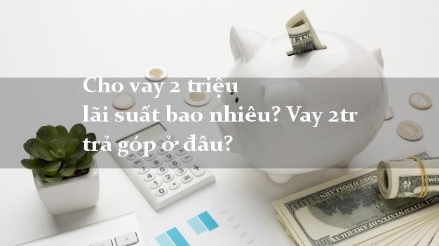 Cho vay 2 triệu lãi suất bao nhiêu? Vay 2tr trả góp ở đâu?