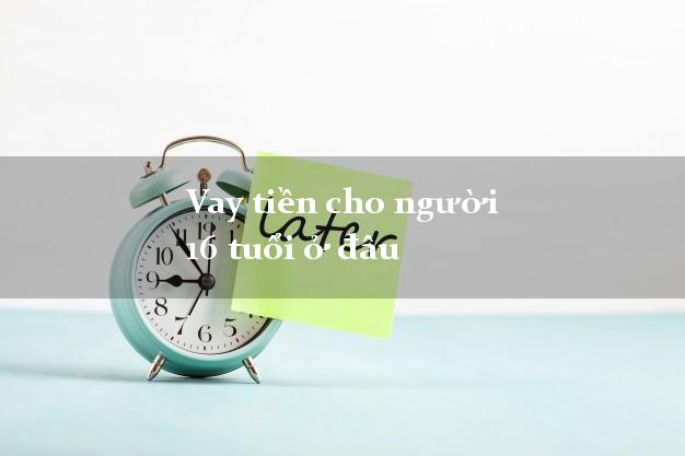 Vay tiền cho người 16 tuổi ở đâu an toàn nhất